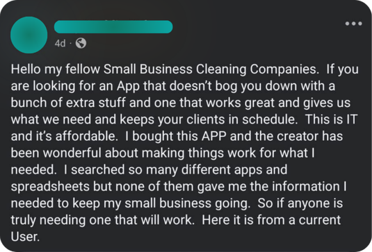 A cleaning business owner wrote: Hello my fellow Small Business Cleaning Companies. If you are looking for an App that doesn't bog you down with a bunch of extra stuff and one that works great and gives us what we need and keeps your clients in schedule. This is IT and it's affordable. I bought this APP and the creator has been wonderful about making things work for what I needed. I searched so many different apps and spreadsheets but none of them gave me the information I needed to keep my small business going. So if anyone is truly needing one that will work. Here it is from a current User.