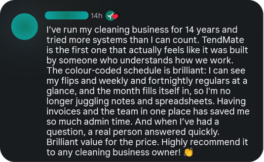 A cleaning business owner wrote: I've run my cleaning business for 14 years and tried more systems than I can count. TendMate is the first one that actually feels like it was built by someone who understands how we work. The colour-coded schedule is brilliant: I can see my flips and weekly and fortnightly regulars at a glance, and the month fills itself in, so I'm no longer juggling notes and spreadsheets. Having invoices and the team in one place has saved me so much admin time. And when I've had a question, a real person answered quickly. Brilliant value for the price. Highly recommend it to any cleaning business owner!